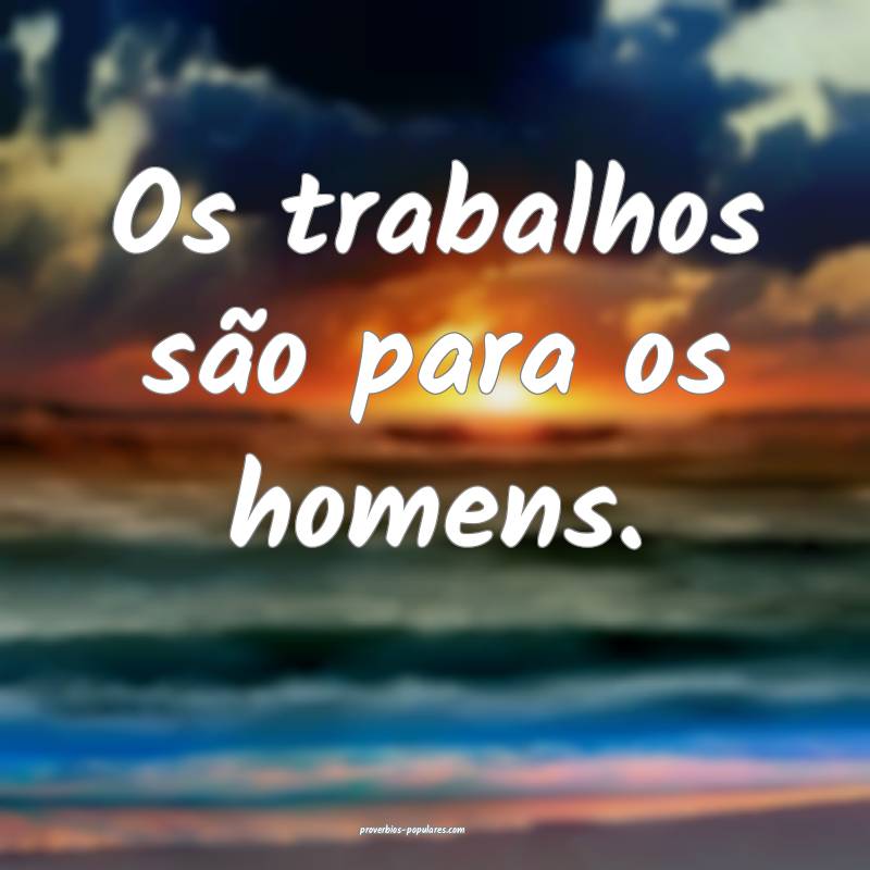 Os trabalhos são para os homens.
...