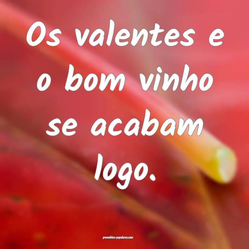 Os valentes e o bom vinho se acabam logo.
...