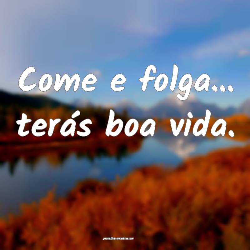 Come e folga... terás boa vida.
...