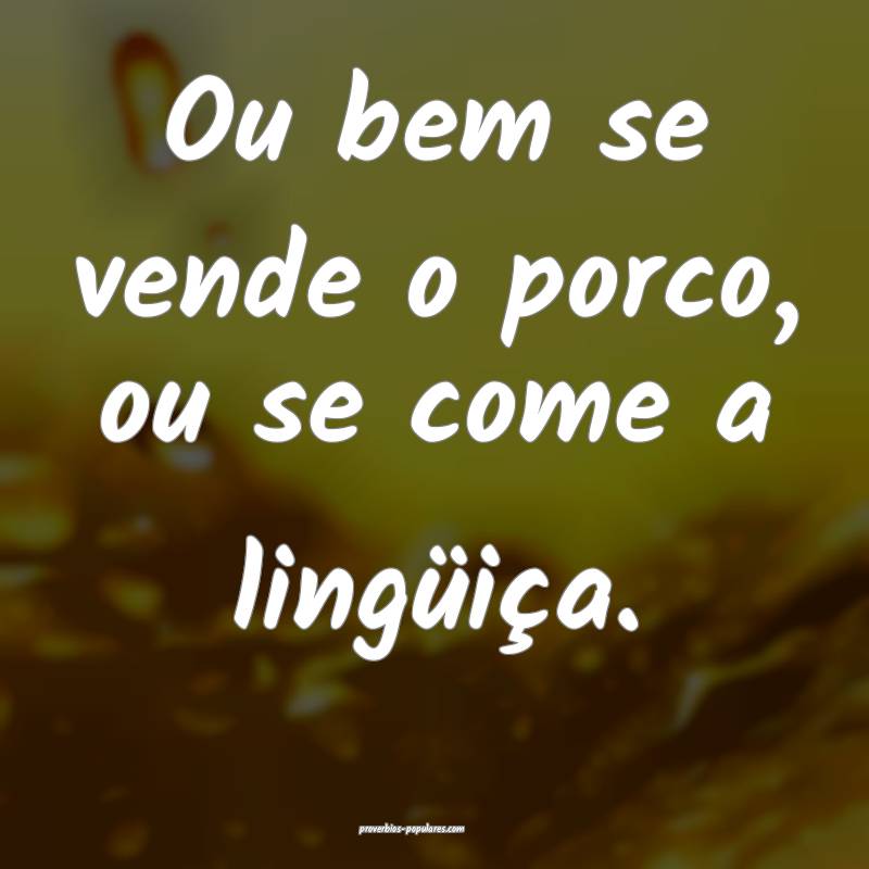 Ou bem se vende o porco, ou se come a lingüiça.
 ...