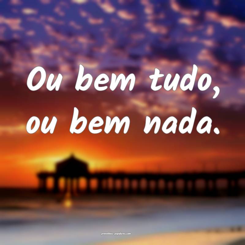 Ou bem tudo, ou bem nada.
 ...