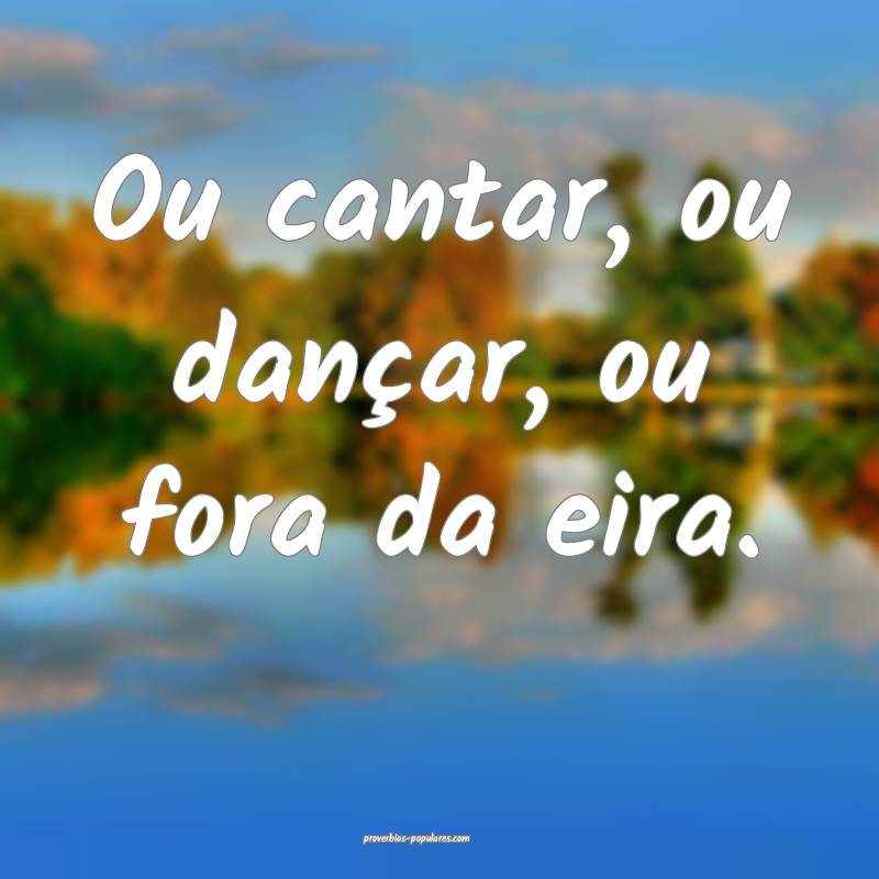 Ou cantar, ou dançar, ou fora da eira.
...