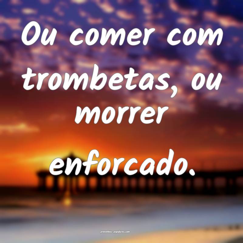 Ou comer com trombetas, ou morrer enforcado.
 ...