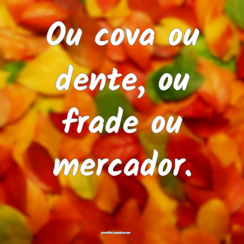 Ou cova ou dente, ou frade ou mercador.
...