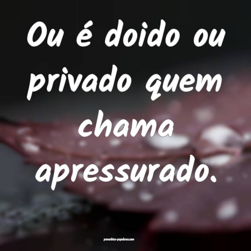 Ou é doido ou privado quem chama apressurado.
 ...