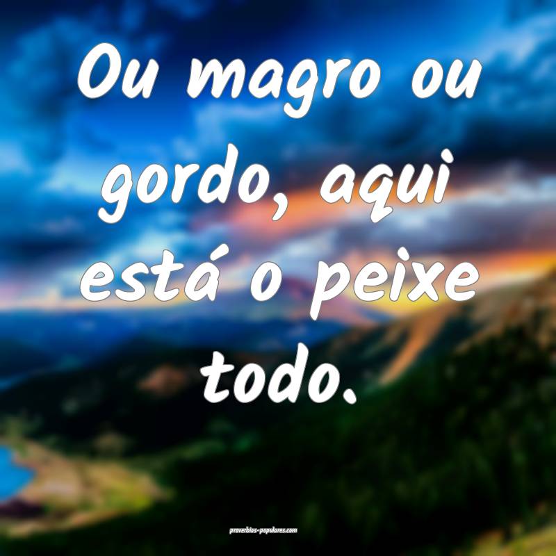 Ou magro ou gordo, aqui está o peixe todo.
 ...