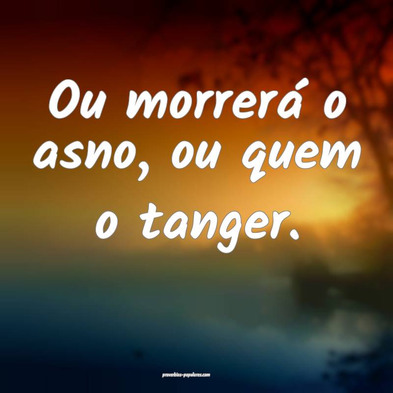 Ou morrerá o asno, ou quem o tanger.
...