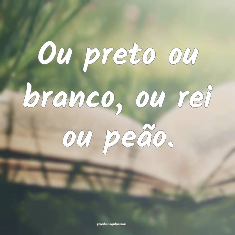 Ou preto ou branco, ou rei ou peão.
...