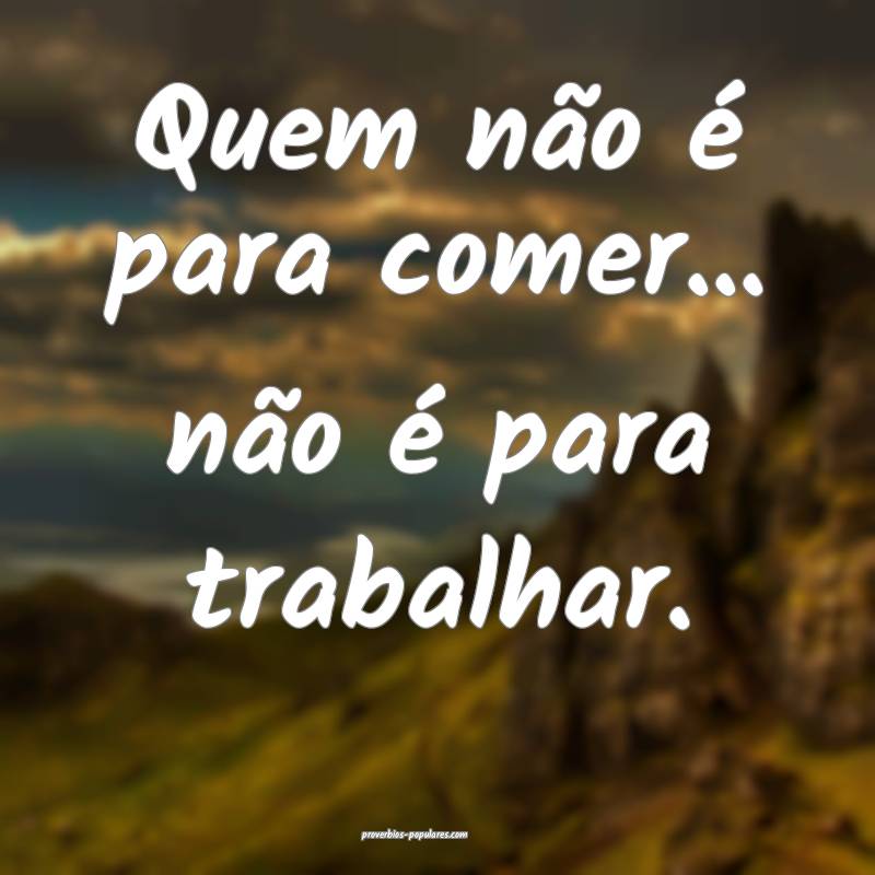 Quem não é para comer... não é para trabalhar.
...