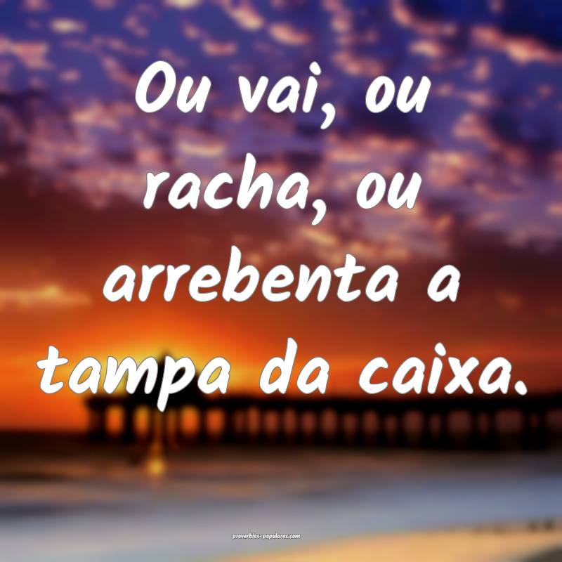 Ou vai, ou racha, ou arrebenta a tampa da caixa.
...