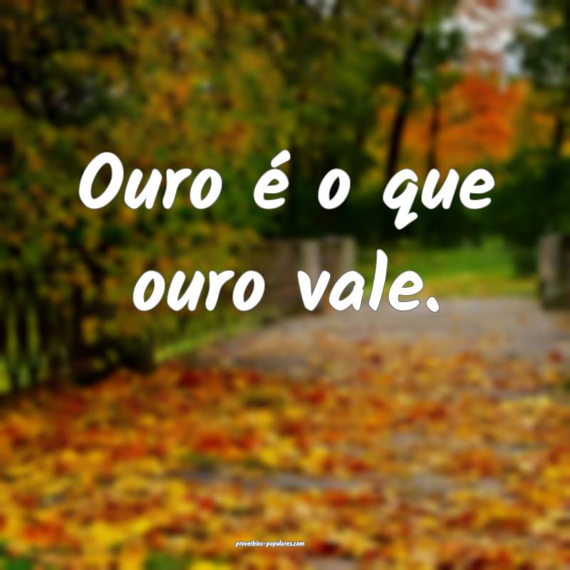 Ouro é o que ouro vale.
 ...