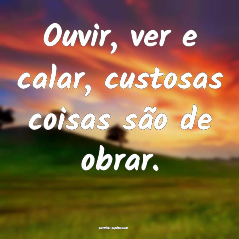 Ouvir, ver e calar, custosas coisas são de obrar. ...