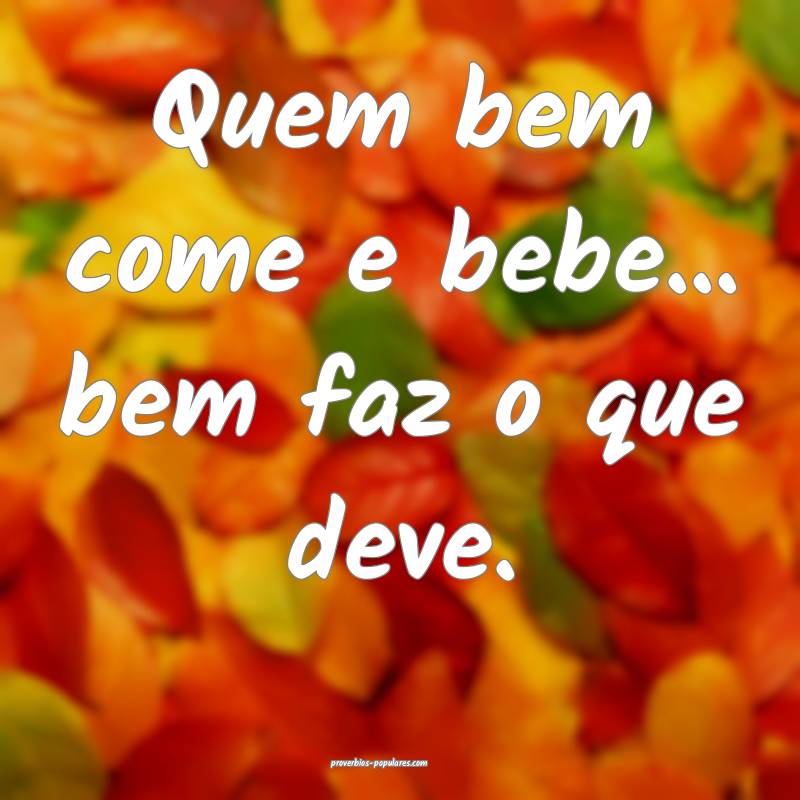 Quem bem come e bebe... bem faz o que deve.
...