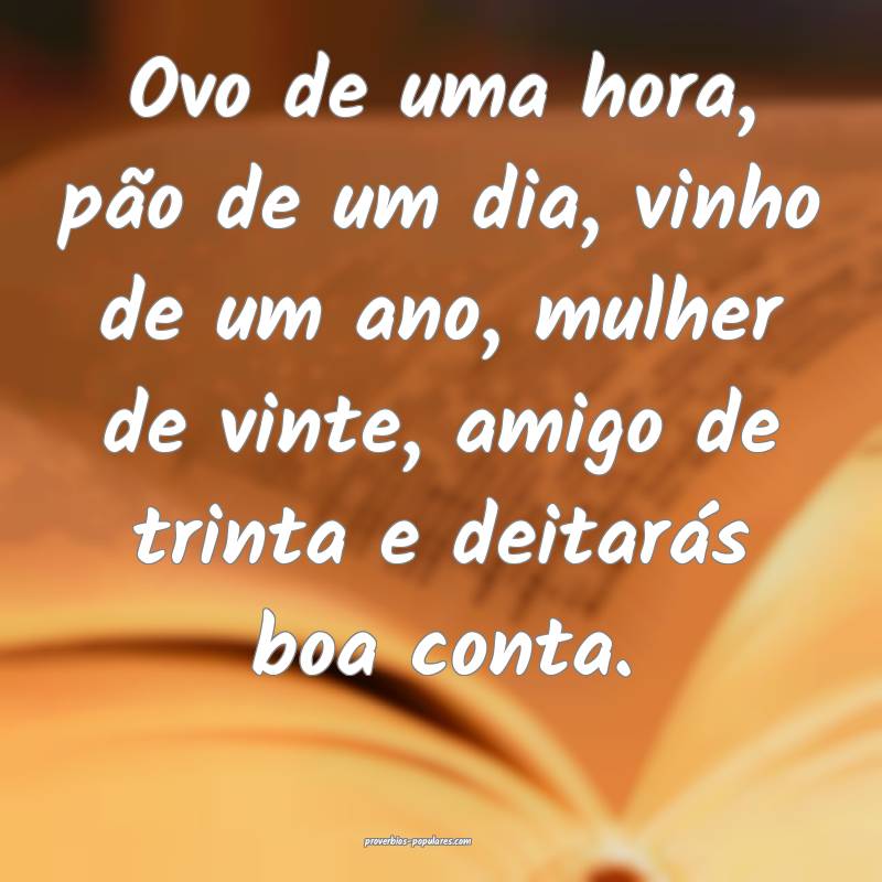 Ovo de uma hora, pão de um dia, vinho de um ano, mulher de vinte, ami...