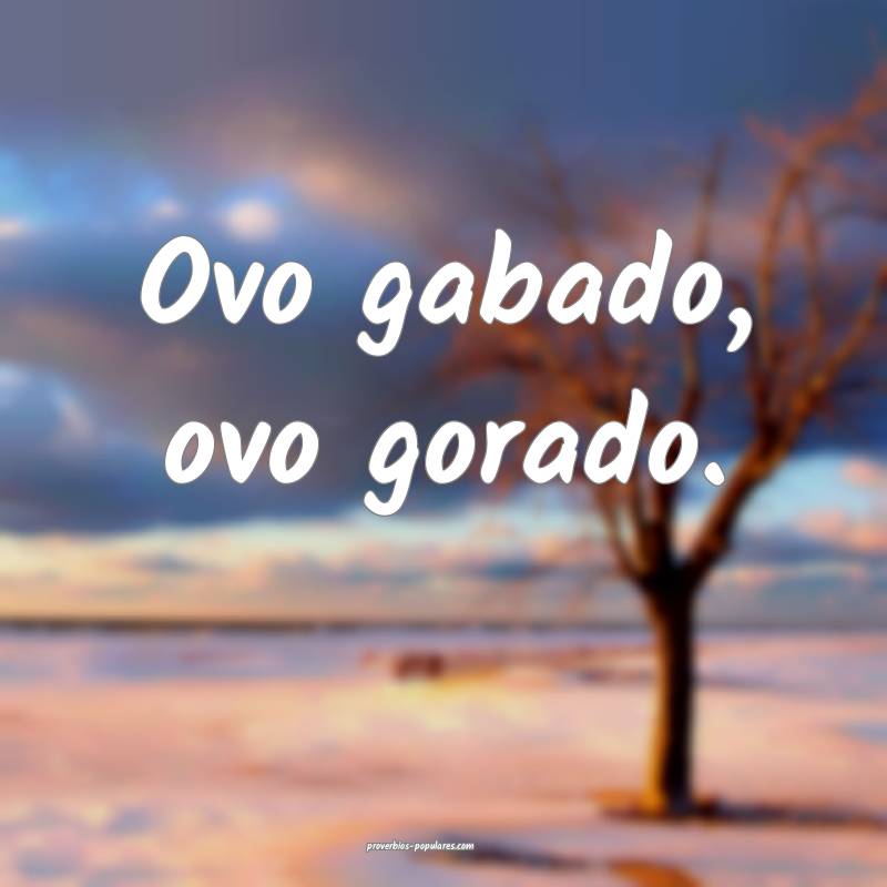 Ovo gabado, ovo gorado.
 ...