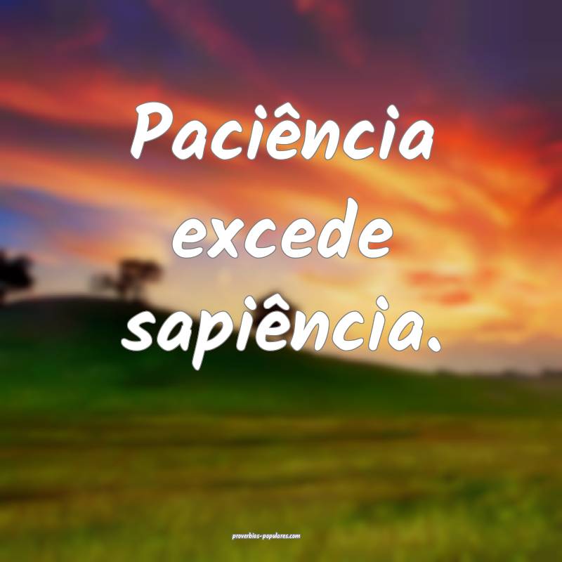 Paciência excede sapiência.
 ...