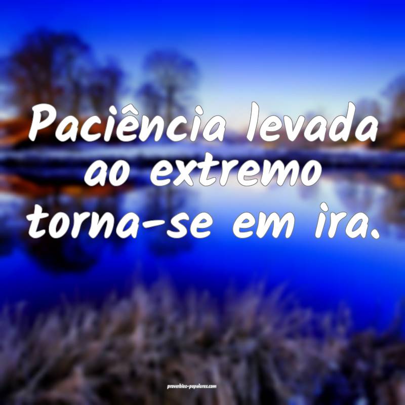 Paciência levada ao extremo torna-se em ira.
...