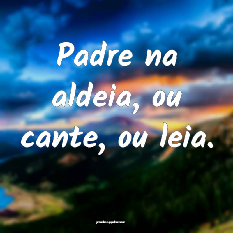 Padre na aldeia, ou cante, ou leia.
...