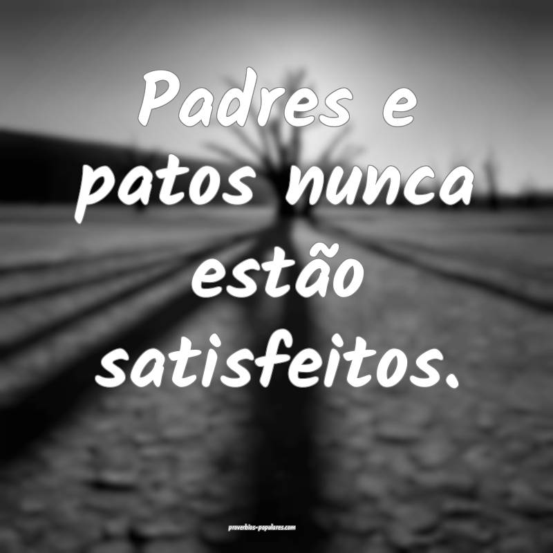 Padres e patos nunca estão satisfeitos.
...