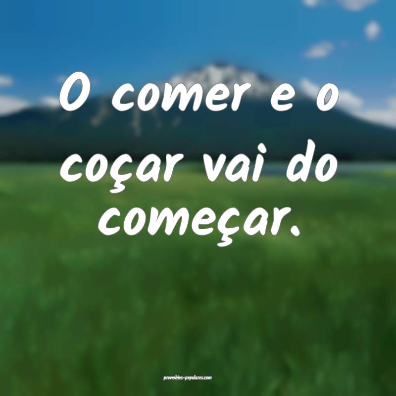 O comer e o coçar vai do começar.
...