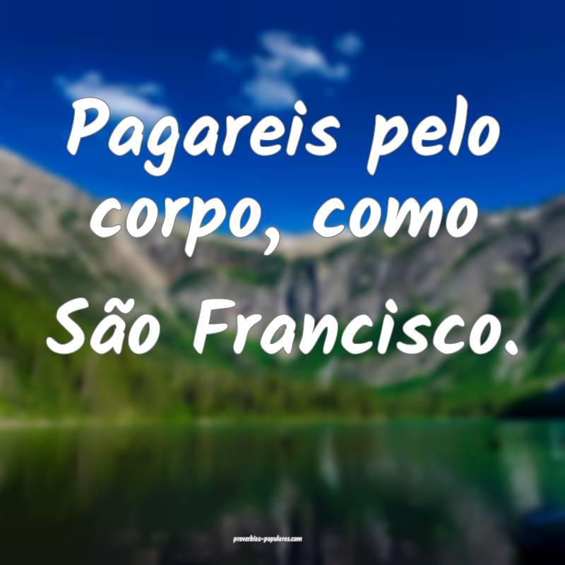 Pagareis pelo corpo, como São Francisco.
...