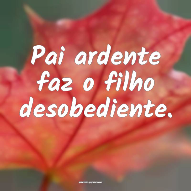 Pai ardente faz o filho desobediente.
...