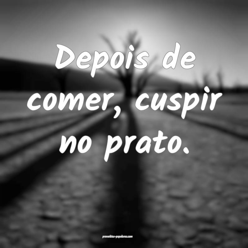 Depois de comer, cuspir no prato.
...