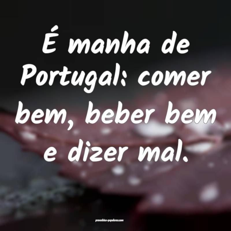 É manha de Portugal: comer bem, beber bem e dizer mal.
...