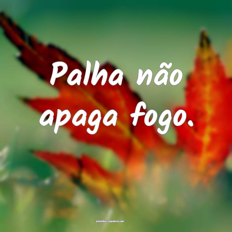 Palha não apaga fogo.
...