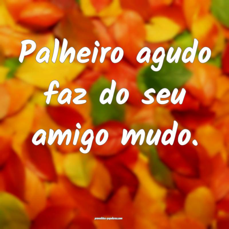 Palheiro agudo faz do seu amigo mudo.
 ...