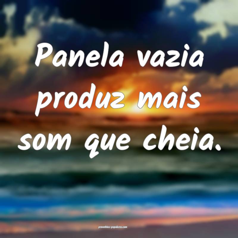 Panela vazia produz mais som que cheia.
...