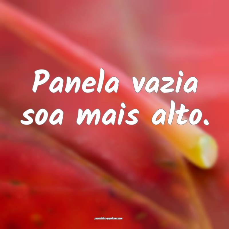 Panela vazia soa mais alto.
...