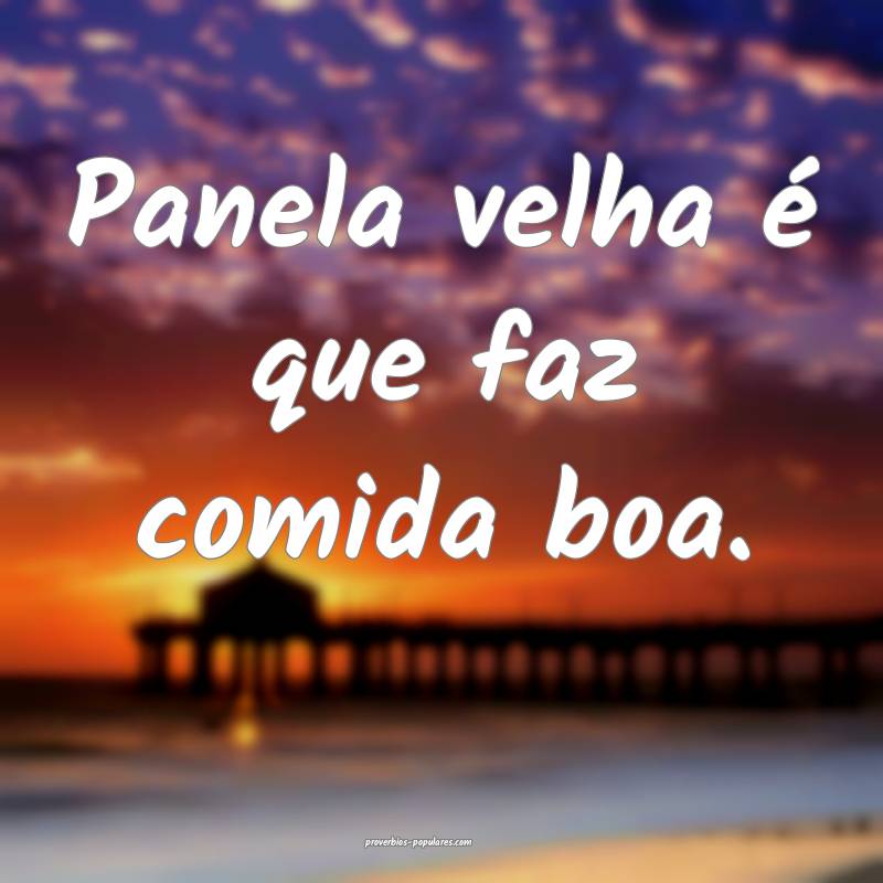 Panela velha é que faz comida boa.
...
