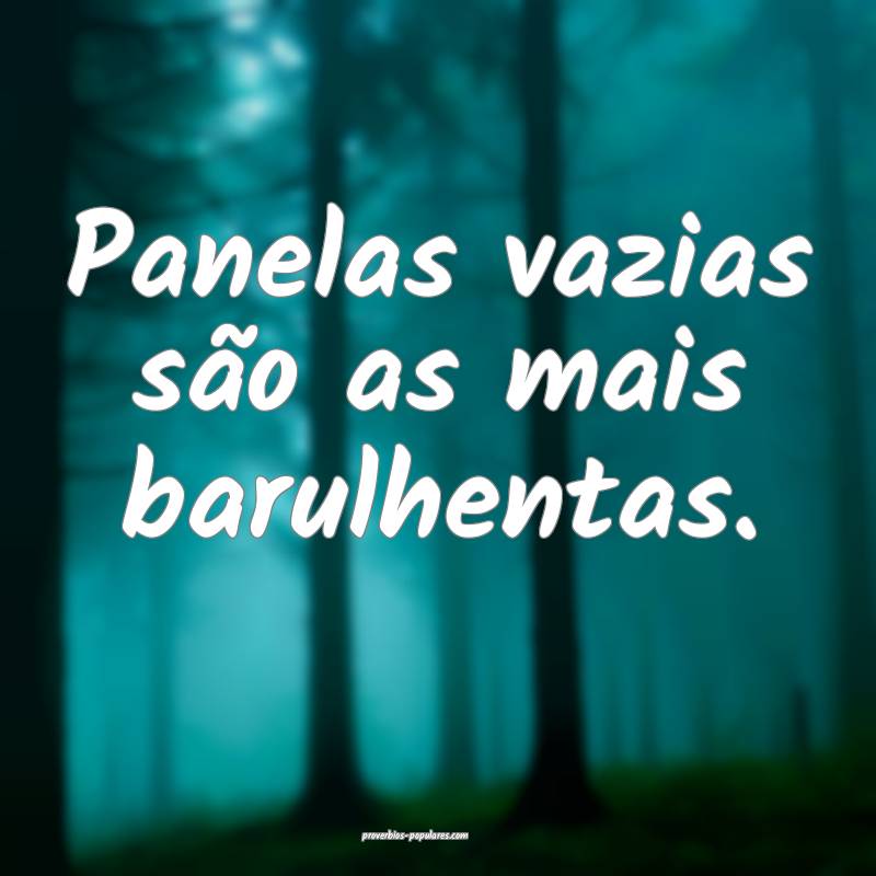 Panelas vazias são as mais barulhentas.
...