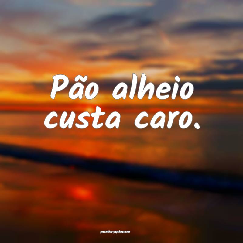 Pão alheio custa caro.
...