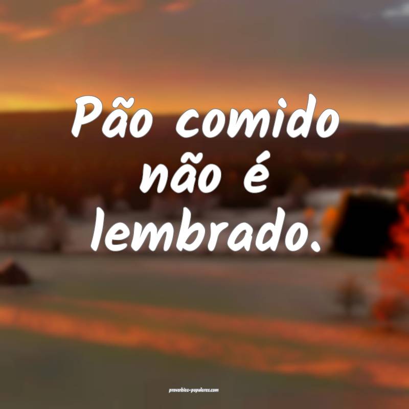 Pão comido não é lembrado.
 ...