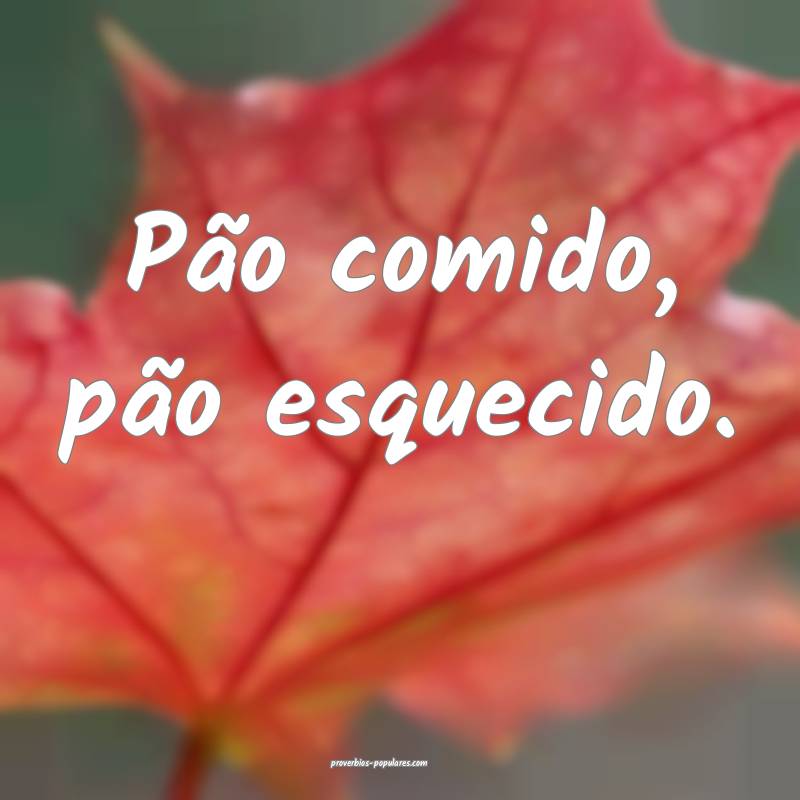 Pão comido, pão esquecido.
...