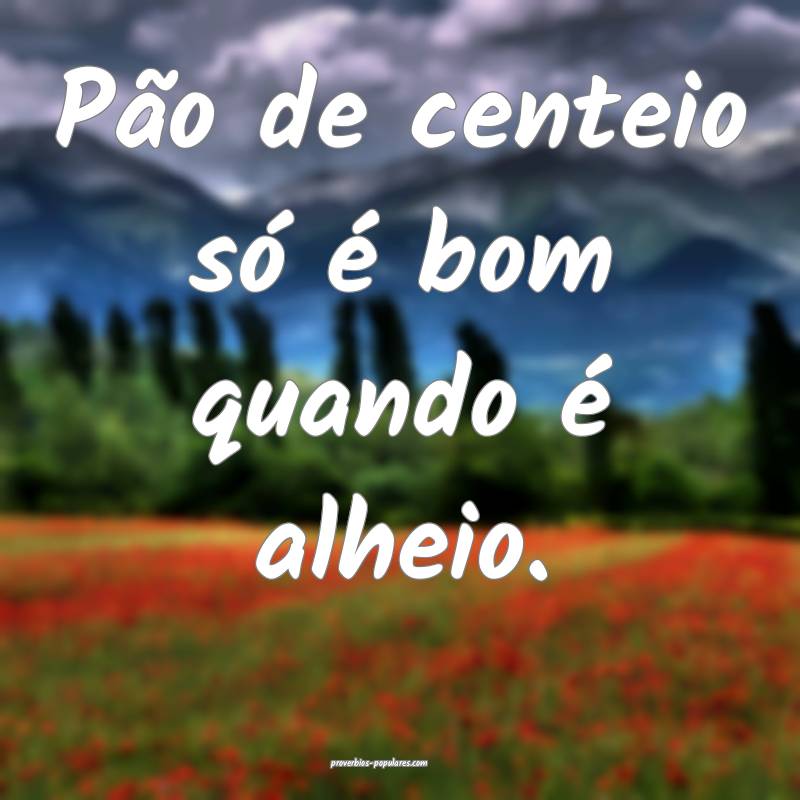 Pão de centeio só é bom quando é alheio.
...