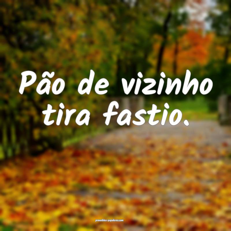 Pão de vizinho tira fastio.
...