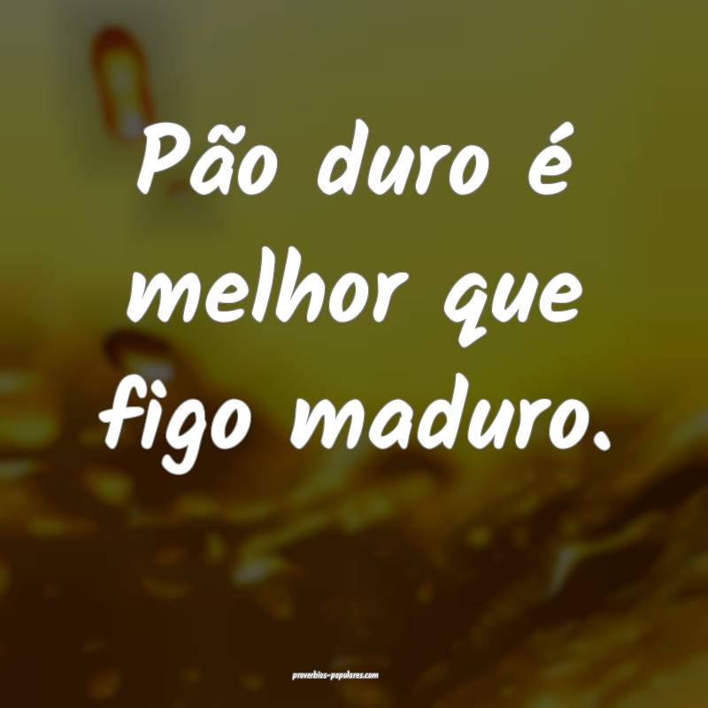 Pão duro é melhor que figo maduro.
...