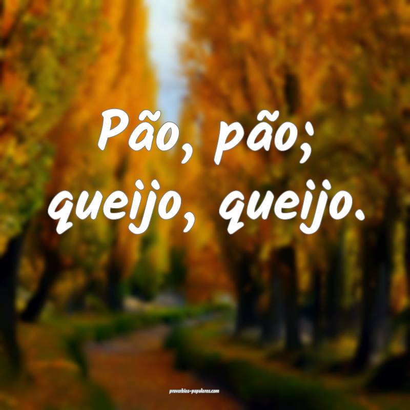 Pão, pão; queijo, queijo.
 ...