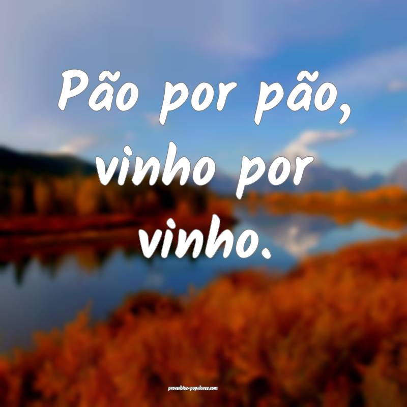 Pão por pão, vinho por vinho.
 ...