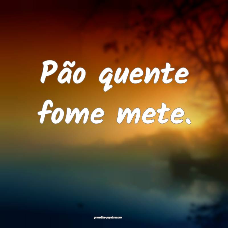 Pão quente fome mete.
 ...
