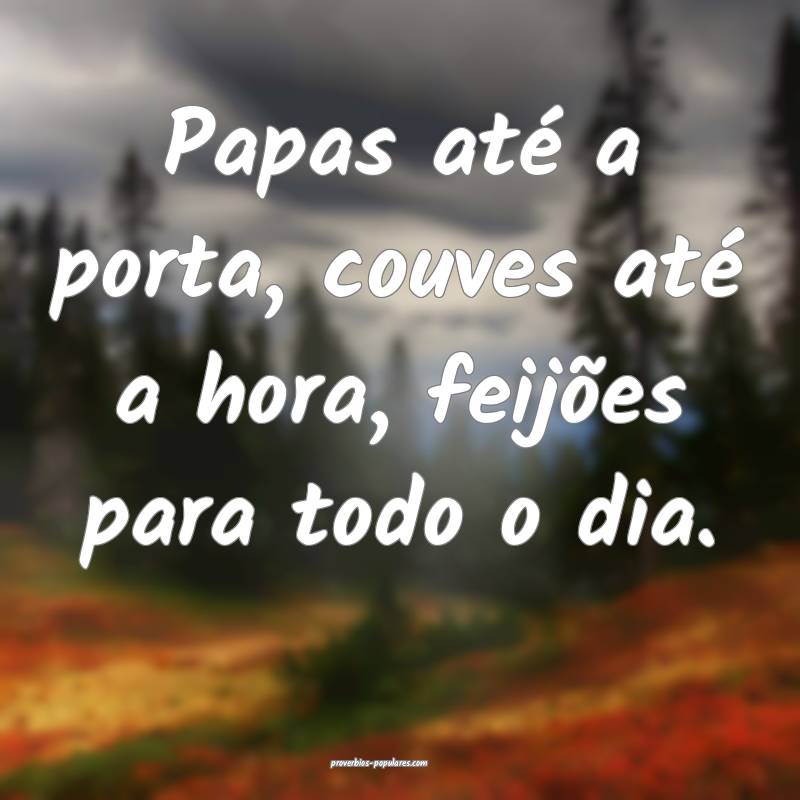 Papas até a porta, couves até a hora, feijões para todo o dia.
...