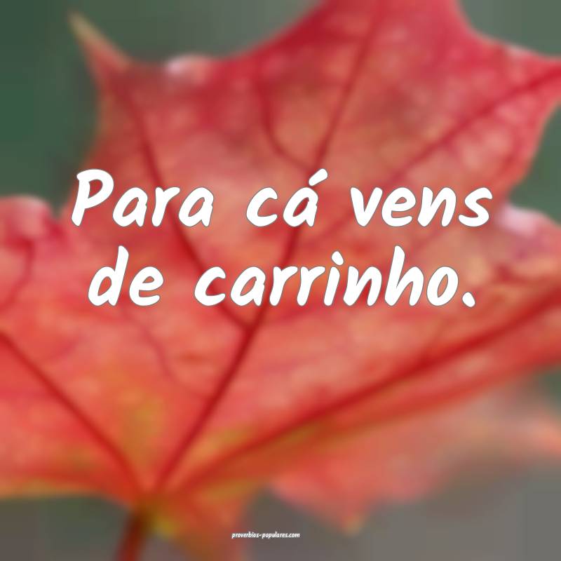 Para cá vens de carrinho.
 ...