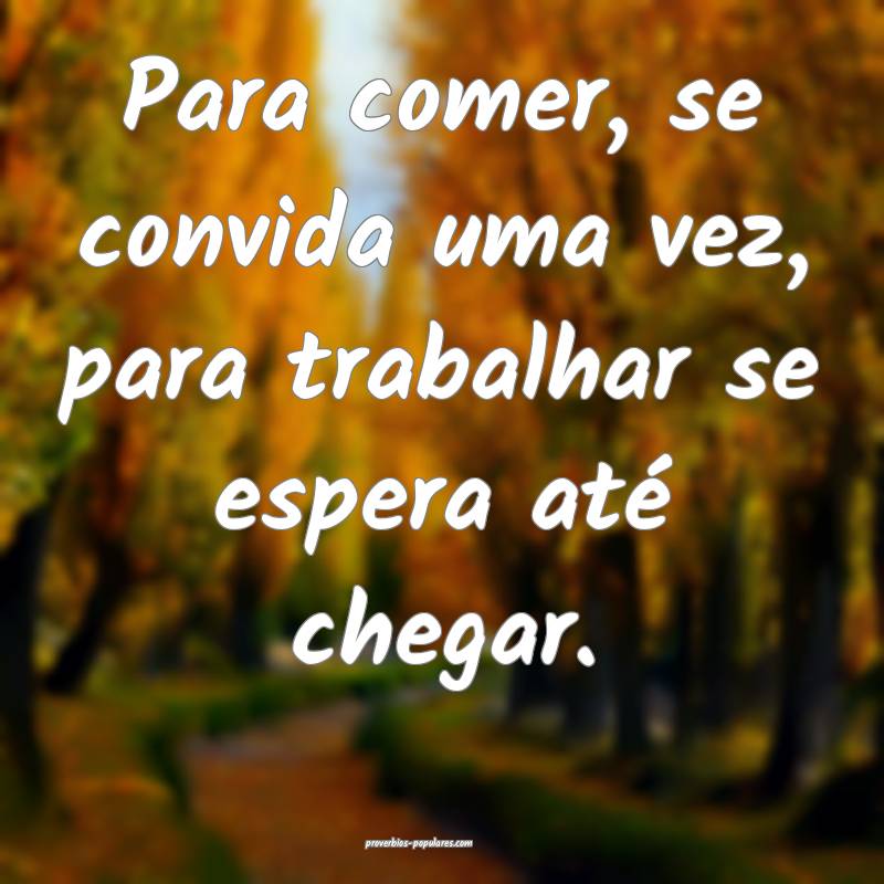 Para comer, se convida uma vez, para trabalhar se espera até chegar.
...