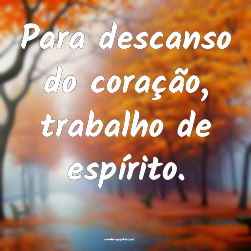 Para descanso do coração, trabalho de espírito.
...