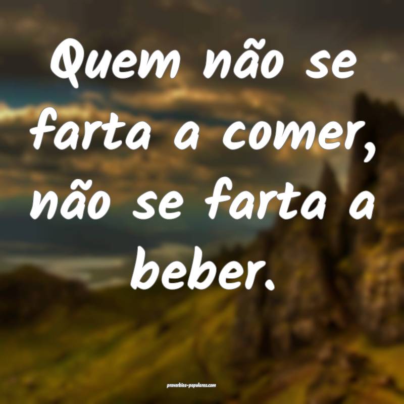 Quem não se farta a comer, não se farta a beber.
...
