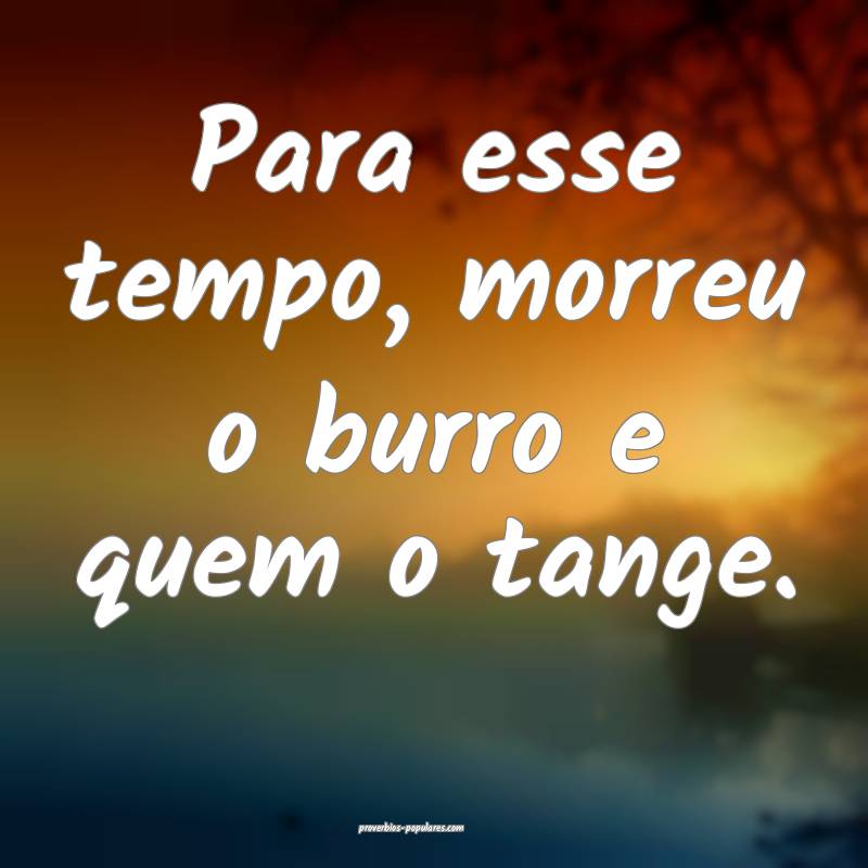 Para esse tempo, morreu o burro e quem o tange.
 ...