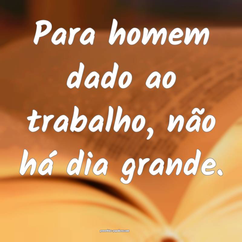 Para homem dado ao trabalho, não há dia grande.
...